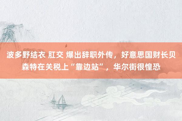 波多野结衣 肛交 爆出辞职外传，好意思国财长贝森特在关税上“靠边站”，华尔街很惶恐