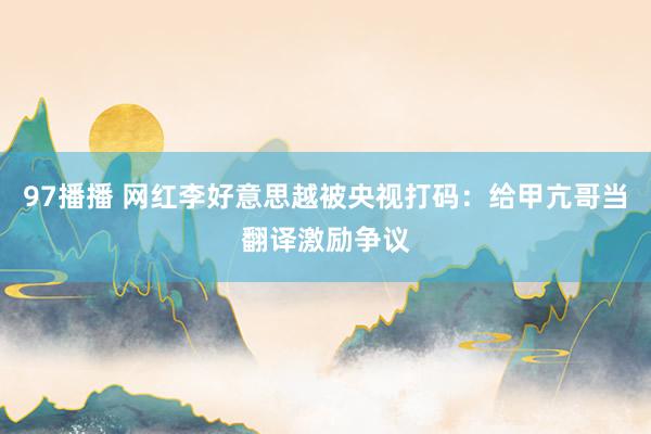 97播播 网红李好意思越被央视打码：给甲亢哥当翻译激励争议