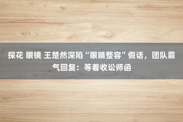 探花 眼镜 王楚然深陷“眼睛整容”假话,团队霸气回复:等着收讼师函