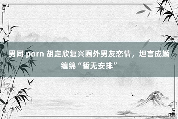 男同 porn 胡定欣复兴圈外男友恋情，坦言成婚缠绵“暂无安排”