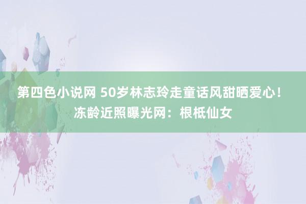 第四色小说网 50岁林志玲走童话风甜晒爱心！　冻龄近照曝光网：根柢仙女