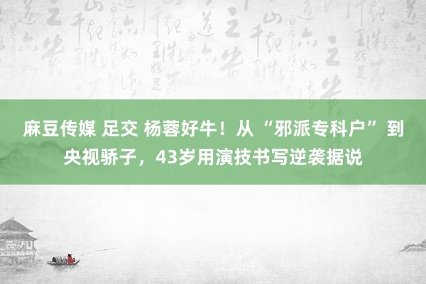 麻豆传媒 足交 杨蓉好牛！从 “邪派专科户” 到央视骄子，43岁用演技书写逆袭据说