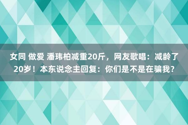 女同 做爱 潘玮柏减重20斤，网友歌唱：减龄了20岁！本东说念主回复：你们是不是在骗我？