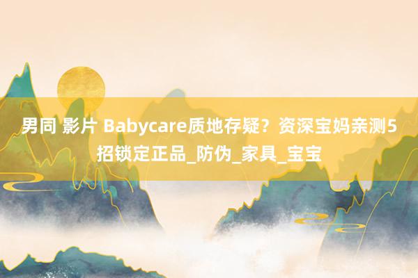 男同 影片 Babycare质地存疑？资深宝妈亲测5招锁定正品_防伪_家具_宝宝