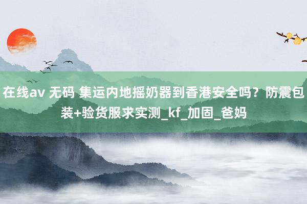 在线av 无码 集运内地摇奶器到香港安全吗？防震包装+验货服求实测_kf_加固_爸妈