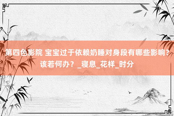 第四色影院 宝宝过于依赖奶睡对身段有哪些影响？该若何办？_寝息_花样_时分