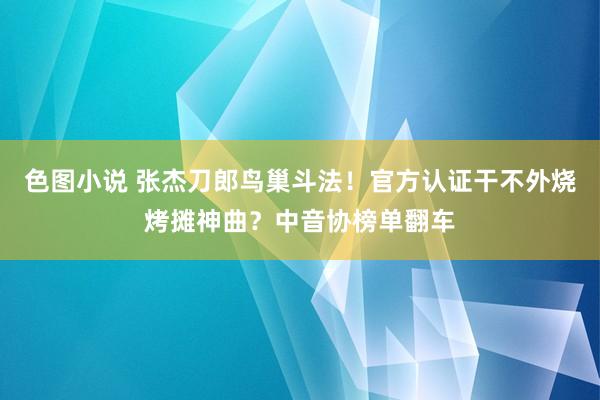 色图小说 张杰刀郎鸟巢斗法！官方认证干不外烧烤摊神曲？中音协榜单翻车