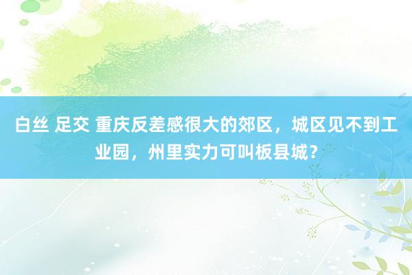 白丝 足交 重庆反差感很大的郊区，城区见不到工业园，州里实力可叫板县城？
