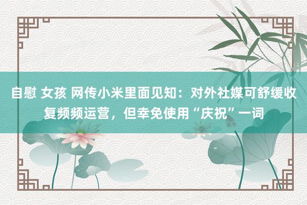 自慰 女孩 网传小米里面见知：对外社媒可舒缓收复频频运营，但幸免使用“庆祝”一词