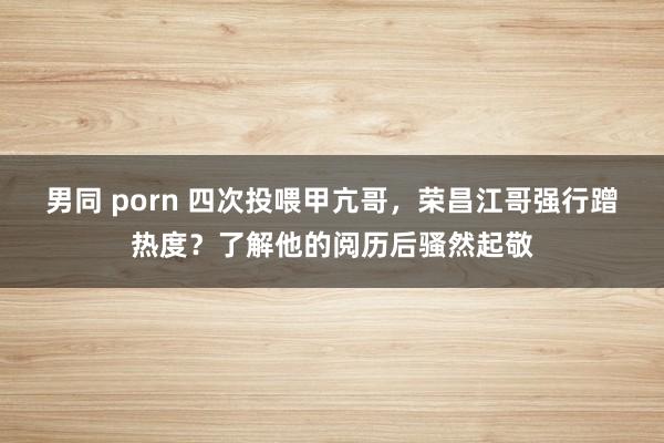 男同 porn 四次投喂甲亢哥，荣昌江哥强行蹭热度？了解他的阅历后骚然起敬