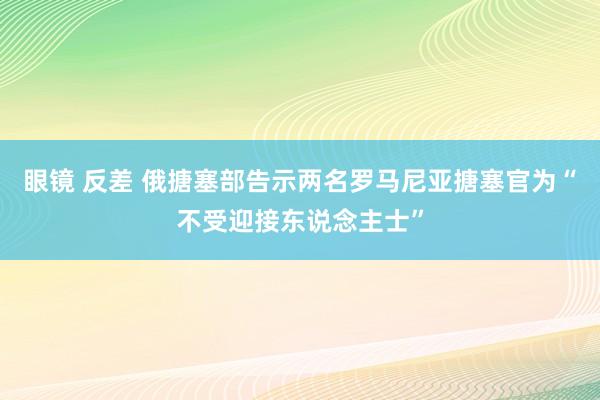 眼镜 反差 俄搪塞部告示两名罗马尼亚搪塞官为“不受迎接东说念主士”