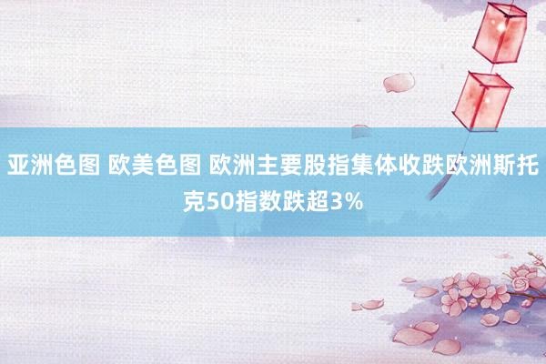 亚洲色图 欧美色图 欧洲主要股指集体收跌欧洲斯托克50指数跌超3%