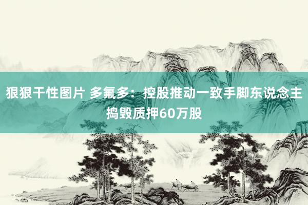 狠狠干性图片 多氟多：控股推动一致手脚东说念主捣毁质押60万股