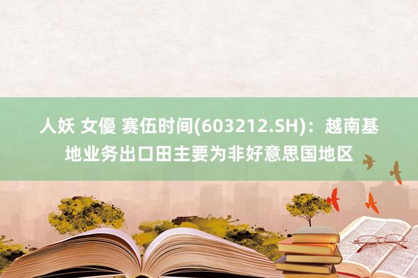 人妖 女優 赛伍时间(603212.SH)：越南基地业务出口田主要为非好意思国地区