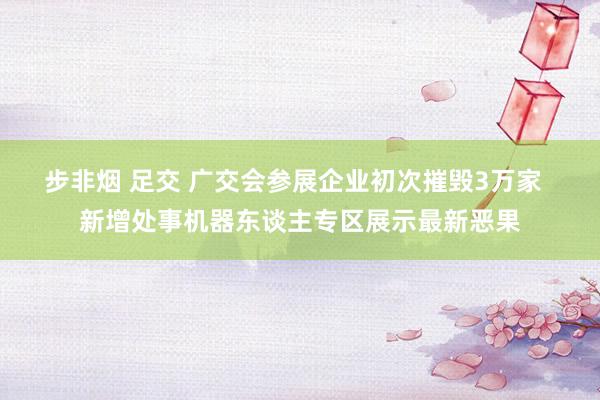 步非烟 足交 广交会参展企业初次摧毁3万家  新增处事机器东谈主专区展示最新恶果