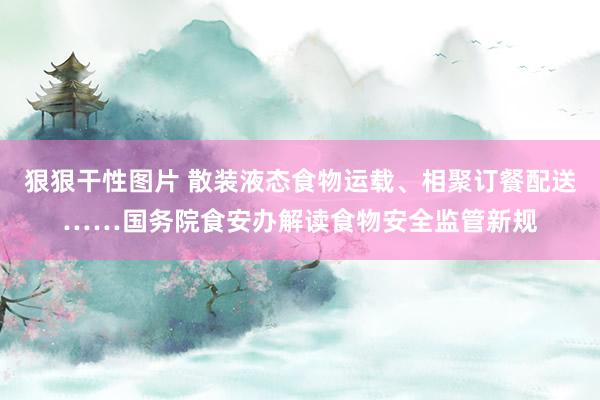 狠狠干性图片 散装液态食物运载、相聚订餐配送……国务院食安办解读食物安全监管新规