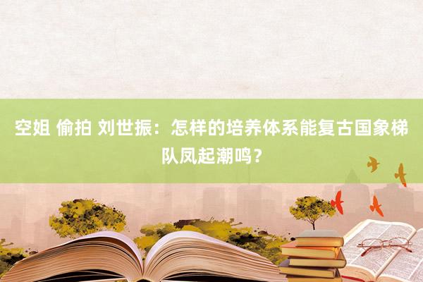 空姐 偷拍 刘世振：怎样的培养体系能复古国象梯队凤起潮鸣？