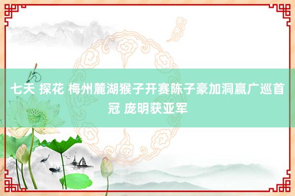 七天 探花 梅州麓湖猴子开赛陈子豪加洞赢广巡首冠 庞明获亚军