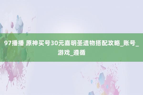 97播播 原神买号30元嘉明圣遗物搭配攻略_账号_游戏_遵循