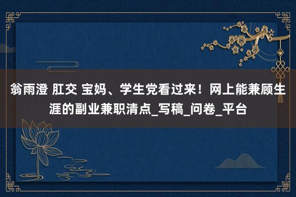 翁雨澄 肛交 宝妈、学生党看过来！网上能兼顾生涯的副业兼职清点_写稿_问卷_平台