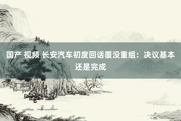 国产 视频 长安汽车初度回话覆没重组：决议基本还是完成