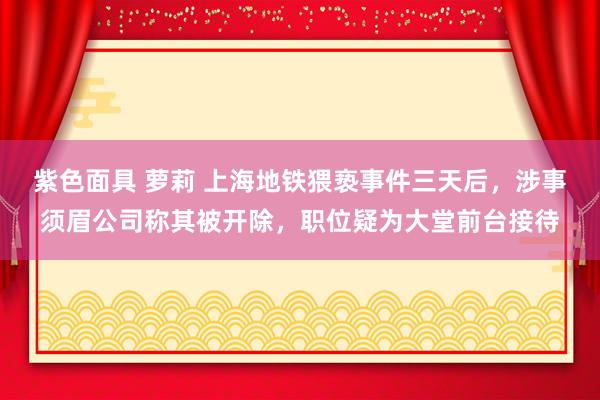 紫色面具 萝莉 上海地铁猥亵事件三天后，涉事须眉公司称其被开除，职位疑为大堂前台接待