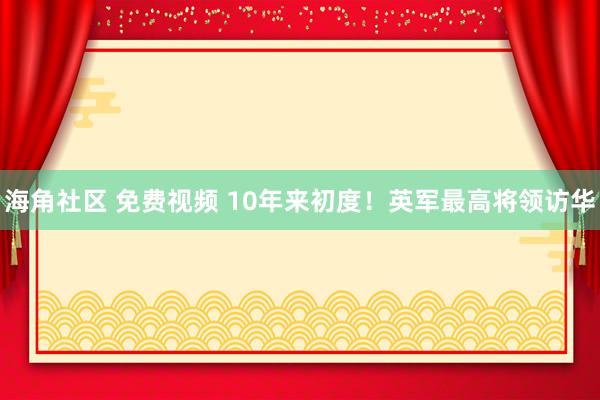 海角社区 免费视频 10年来初度！英军最高将领访华