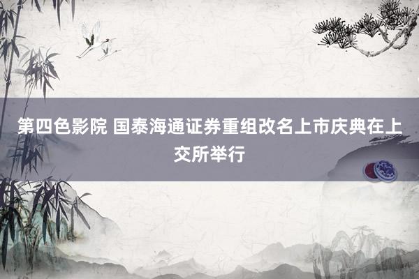 第四色影院 国泰海通证券重组改名上市庆典在上交所举行