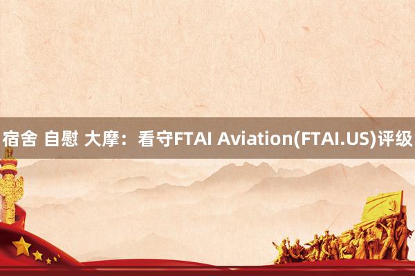 宿舍 自慰 大摩：看守FTAI Aviation(FTAI.US)评级