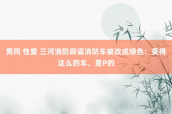 男同 性愛 三河消防辟谣消防车被改成绿色：莫得这么的车，是P的