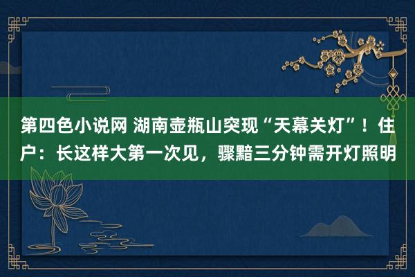 第四色小说网 湖南壶瓶山突现“天幕关灯”！住户：长这样大第一次见，骤黯三分钟需开灯照明