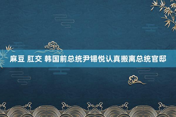 麻豆 肛交 韩国前总统尹锡悦认真搬离总统官邸