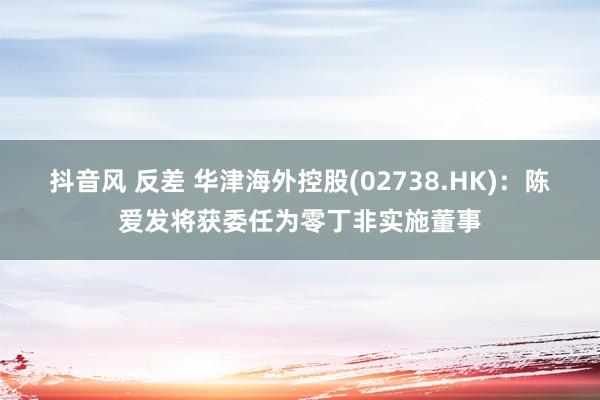 抖音风 反差 华津海外控股(02738.HK)：陈爱发将获委任为零丁非实施董事