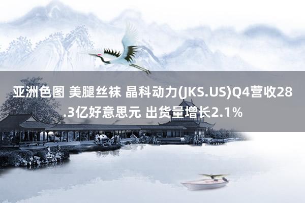 亚洲色图 美腿丝袜 晶科动力(JKS.US)Q4营收28.3亿好意思元 出货量增长2.1%