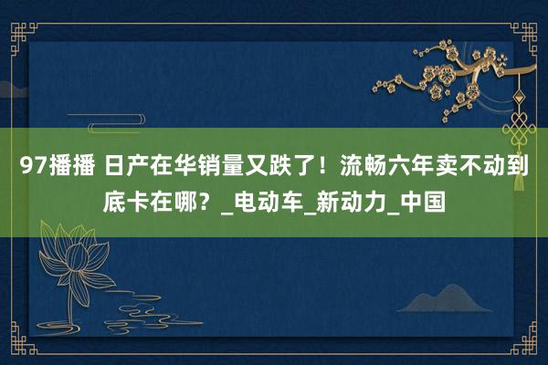 97播播 日产在华销量又跌了！流畅六年卖不动到底卡在哪？_电动车_新动力_中国