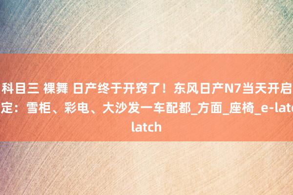 科目三 裸舞 日产终于开窍了！东风日产N7当天开启预定：雪柜、彩电、大沙发一车配都_方面_座椅_e-latch