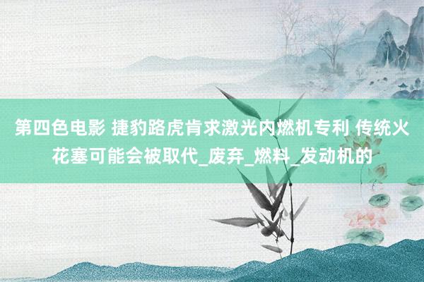 第四色电影 捷豹路虎肯求激光内燃机专利 传统火花塞可能会被取代_废弃_燃料_发动机的