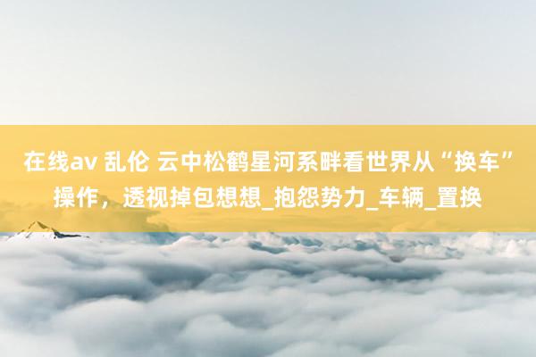 在线av 乱伦 云中松鹤星河系畔看世界从“换车”操作，透视掉包想想_抱怨势力_车辆_置换