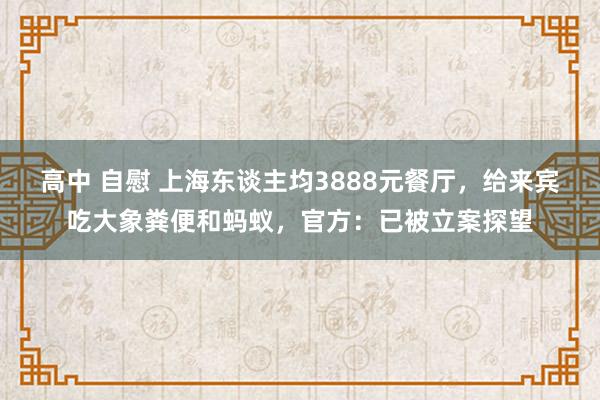 高中 自慰 上海东谈主均3888元餐厅，给来宾吃大象粪便和蚂蚁，官方：已被立案探望