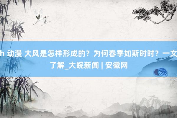 h 动漫 大风是怎样形成的？为何春季如斯时时？一文了解_大皖新闻 | 安徽网