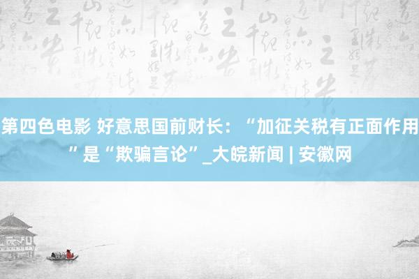 第四色电影 好意思国前财长：“加征关税有正面作用”是“欺骗言论”_大皖新闻 | 安徽网