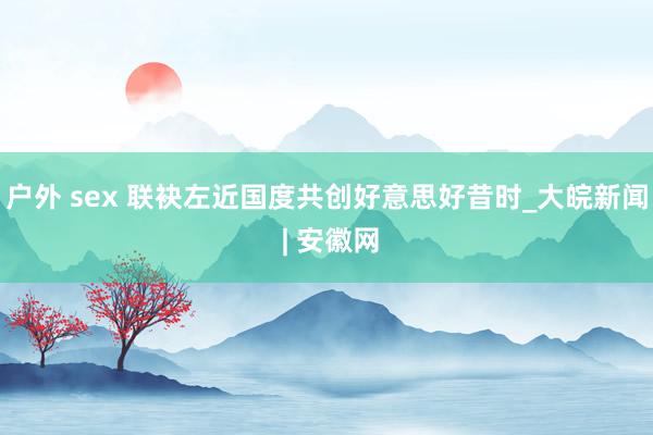 户外 sex 联袂左近国度共创好意思好昔时_大皖新闻 | 安徽网