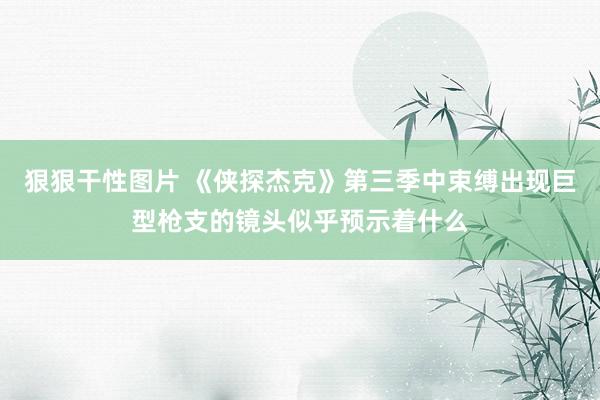 狠狠干性图片 《侠探杰克》第三季中束缚出现巨型枪支的镜头似乎预示着什么