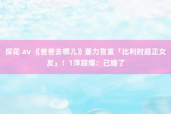 探花 av 《爸爸去哪儿》董力官宣「比利时超正女友」！　1萍踪爆：已婚了