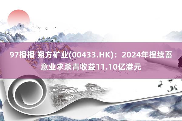97播播 朔方矿业(00433.HK)：2024年捏续蓄意业求杀青收益11.10亿港元