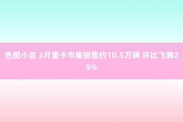 色图小说 3月重卡市集销售约10.5万辆 环比飞腾29%