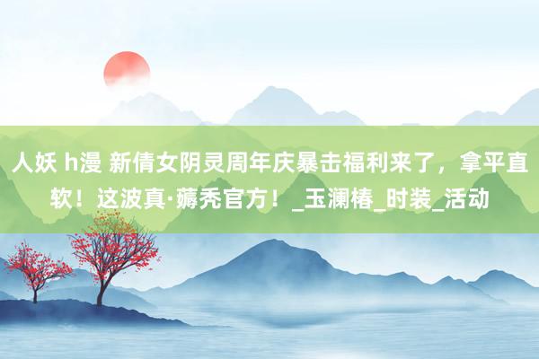 人妖 h漫 新倩女阴灵周年庆暴击福利来了，拿平直软！这波真·薅秃官方！_玉澜椿_时装_活动