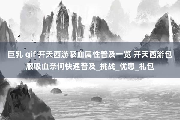 巨乳 gif 开天西游吸血属性普及一览 开天西游包服吸血奈何快速普及_挑战_优惠_礼包