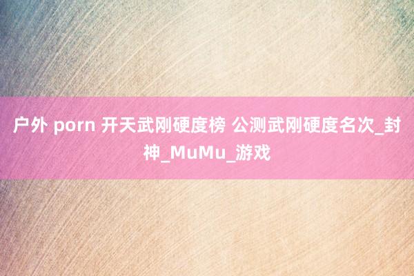 户外 porn 开天武刚硬度榜 公测武刚硬度名次_封神_MuMu_游戏