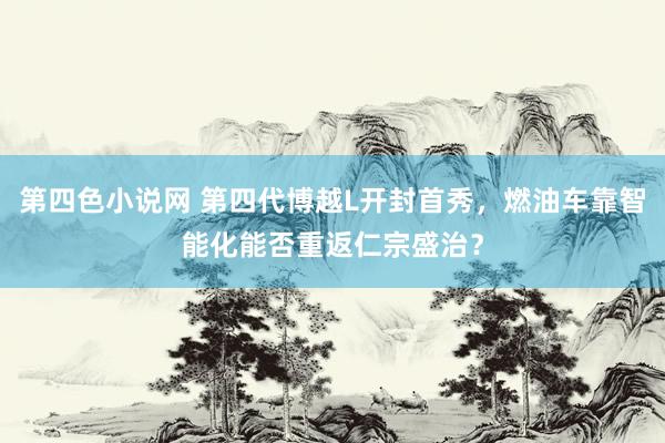 第四色小说网 第四代博越L开封首秀，燃油车靠智能化能否重返仁宗盛治？